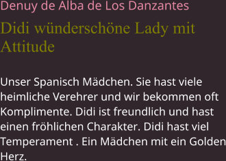 Denuy de Alba de Los Danzantes Didi wünderschöne Lady mit Attitude Unser Spanisch Mädchen. Sie hast viele heimliche Verehrer und wir bekommen oft Komplimente. Didi ist freundlich und hast einen fröhlichen Charakter. Didi hast viel Temperament . Ein Mädchen mit ein Golden Herz.